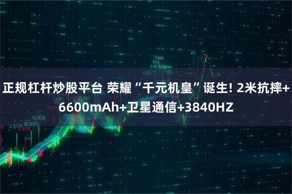 正规杠杆炒股平台 荣耀“千元机皇”诞生! 2米抗摔+6600mAh+卫星通信+3840HZ