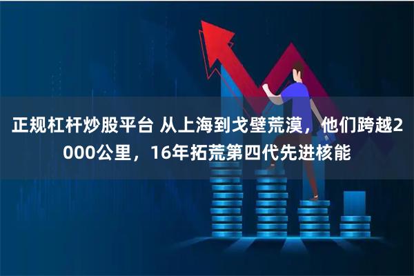 正规杠杆炒股平台 从上海到戈壁荒漠，他们跨越2000公里，16年拓荒第四代先进核能