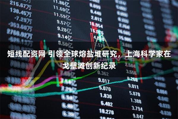 短线配资网 引领全球熔盐堆研究，上海科学家在戈壁滩创新纪录