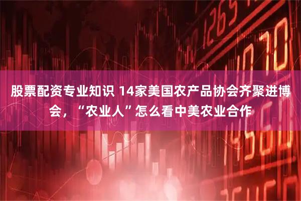 股票配资专业知识 14家美国农产品协会齐聚进博会，“农业人”怎么看中美农业合作