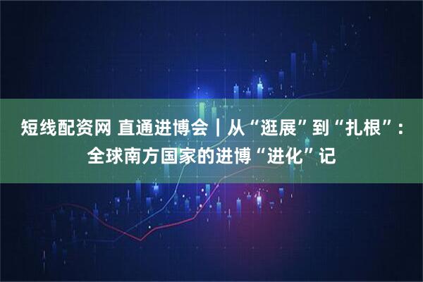 短线配资网 直通进博会｜从“逛展”到“扎根”：全球南方国家的进博“进化”记