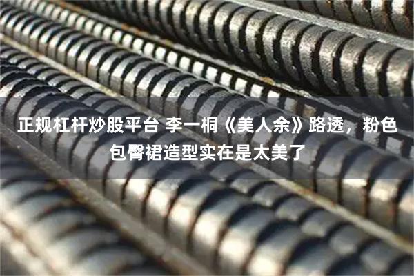 正规杠杆炒股平台 李一桐《美人余》路透，粉色包臀裙造型实在是太美了