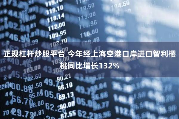 正规杠杆炒股平台 今年经上海空港口岸进口智利樱桃同比增长132%