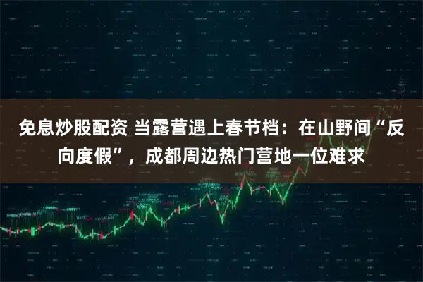 免息炒股配资 当露营遇上春节档：在山野间“反向度假”，成都周边热门营地一位难求