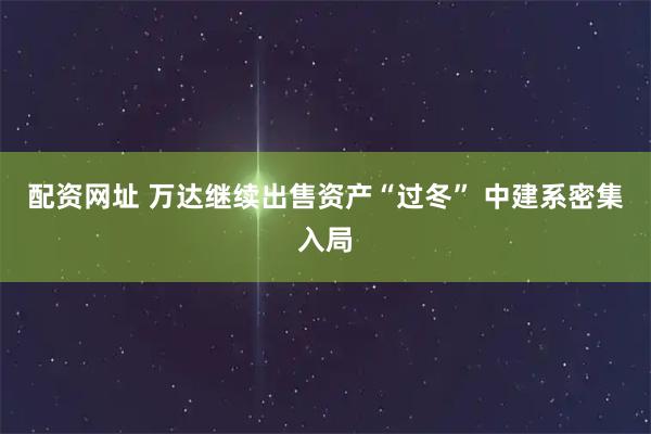 配资网址 万达继续出售资产“过冬” 中建系密集入局