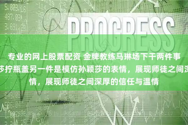 专业的网上股票配资 金牌教练马琳场下干两件事，一件是给孙颖莎拧瓶盖另一件是模仿孙颖莎的表情，展现师徒之间深厚的信任与温情