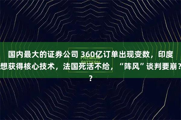 国内最大的证券公司 360亿订单出现变数，印度想获得核心技术，法国死活不给，“阵风”谈判要崩？
