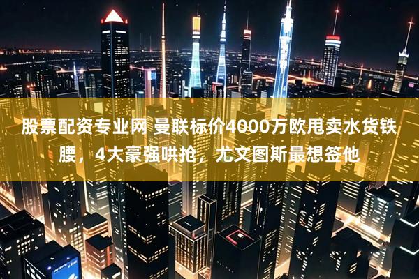 股票配资专业网 曼联标价4000万欧甩卖水货铁腰，4大豪强哄抢，尤文图斯最想签他