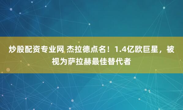 炒股配资专业网 杰拉德点名！1.4亿欧巨星，被视为萨拉赫最佳替代者