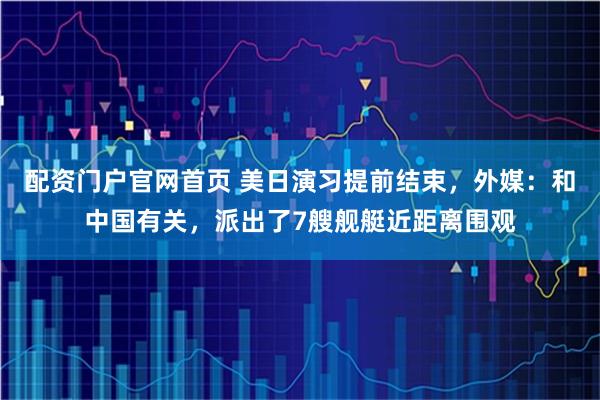 配资门户官网首页 美日演习提前结束，外媒：和中国有关，派出了7艘舰艇近距离围观