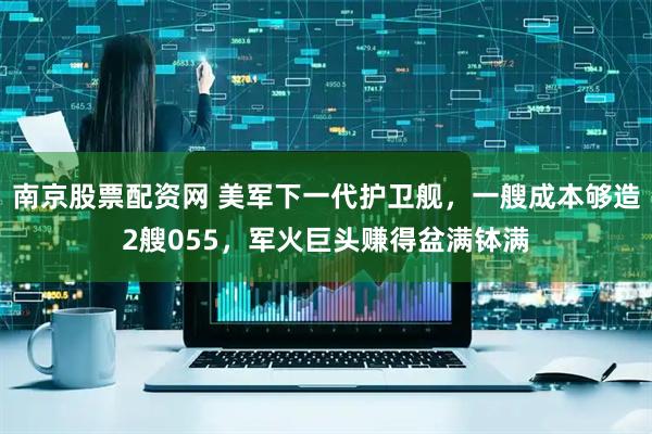 南京股票配资网 美军下一代护卫舰，一艘成本够造2艘055，军火巨头赚得盆满钵满