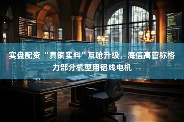 实盘配资 “真铜实料”互呛升级，海信高管称格力部分机型用铝线电机