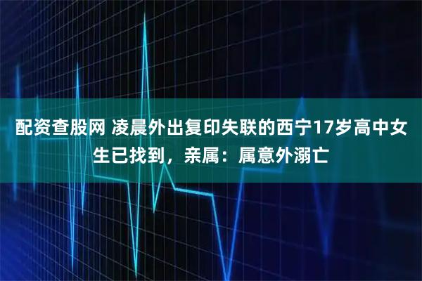 配资查股网 凌晨外出复印失联的西宁17岁高中女生已找到，亲属：属意外溺亡