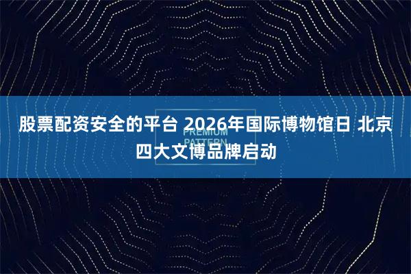 股票配资安全的平台 2026年国际博物馆日 北京四大文博品牌启动