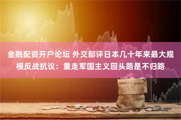 金融配资开户论坛 外交部评日本几十年来最大规模反战抗议：重走军国主义回头路是不归路