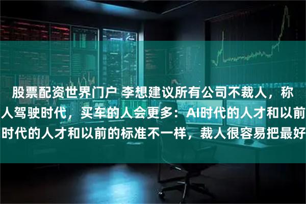 股票配资世界门户 李想建议所有公司不裁人，称理想不会主动裁员，无人驾驶时代，买车的人会更多：AI时代的人才和以前的标准不一样，裁人很容易把最好的裁掉